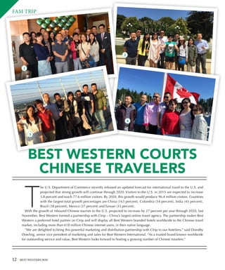 12 BEST WESTERN WAY
T
he U.S. Department of Commerce recently released an updated forecast for international travel to the U.S. and
projected that strong growth will continue through 2020. Visitors to the U.S. in 2015 are expected to increase
3.8 percent and reach 77.6 million visitors. By 2020, this growth would produce 96.4 million visitors. Countries
with the largest total growth percentages are China (163 percent), Colombia (54 percent), India (43 percent),
Brazil (38 percent), Mexico (37 percent) and Taiwan (33 percent).
With the growth of inbound Chinese tourists to the U.S. projected to increase by 27 percent per year through 2020, last
November, Best Western formed a partnership with Ctrip – China’s largest online travel agency. The partnership makes Best
Western a preferred hotel partner on Ctrip and will display all Best Western branded hotels worldwide to the Chinese travel
market, including more than 618 million Chinese internet users, in their native language.
”We are delighted to bring this powerful marketing and distribution partnership with Ctrip to our hoteliers,” said Dorothy
Dowling, senior vice president of marketing and sales for Best Western International. “As a trusted brand known worldwide
for outstanding service and value, Best Western looks forward to hosting a growing number of Chinese travelers.”
FAM TRIP
BEST WESTERN COURTS
CHINESE TRAVELERS
1
2
3
4
 