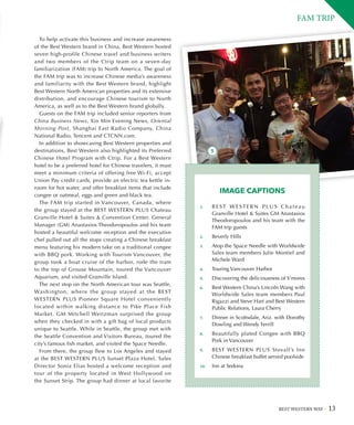 BEST WESTERN WAY 13
To help activate this business and increase awareness
of the Best Western brand in China, Best Western hosted
seven high-profile Chinese travel and business writers
and two members of the Ctrip team on a seven-day
familiarization (FAM) trip to North America. The goal of
the FAM trip was to increase Chinese media’s awareness
and familiarity with the Best Western brand, highlight
Best Western North American properties and its extensive
distribution, and encourage Chinese tourism to North
America, as well as to the Best Western brand globally.
Guests on the FAM trip included senior reporters from
China Business News, Xin Min Evening News, Oriental
Morning Post, Shanghai East Radio Company, China
National Radio, Tencent and CTCNN.com.
In addition to showcasing Best Western properties and
destinations, Best Western also highlighted its Preferred
Chinese Hotel Program with Ctrip. For a Best Western
hotel to be a preferred hotel for Chinese travelers, it must
meet a minimum criteria of offering free Wi-Fi, accept
Union Pay credit cards, provide an electric tea kettle in-
room for hot water, and offer breakfast items that include
congee or oatmeal, eggs and green and black tea.
The FAM trip started in Vancouver, Canada, where
the group stayed at the BEST WESTERN PLUS Chateau
Granville Hotel  Suites  Convention Center. General
Manager (GM) Anastasios Theodoropoulos and his team
hosted a beautiful welcome reception and the executive
chef pulled out all the stops creating a Chinese breakfast
menu featuring his modern take on a traditional congee
with BBQ pork. Working with Tourism Vancouver, the
group took a boat cruise of the harbor, rode the tram
to the top of Grouse Mountain, toured the Vancouver
Aquarium, and visited Granville Island.
The next stop on the North American tour was Seattle,
Washington, where the group stayed at the BEST
WESTERN PLUS Pioneer Square Hotel conveniently
located within walking distance to Pike Place Fish
Market. GM Mitchell Weitzman surprised the group
when they checked in with a gift bag of local products
unique to Seattle. While in Seattle, the group met with
the Seattle Convention and Visitors Bureau, toured the
city’s famous fish market, and visited the Space Needle.
From there, the group flew to Los Angeles and stayed
at the BEST WESTERN PLUS Sunset Plaza Hotel. Sales
Director Sonia Elias hosted a welcome reception and
tour of the property located in West Hollywood on
the Sunset Strip. The group had dinner at local favorite
FAM TRIP
IMAGE CAPTIONS
5
1.	 B E S T W E S T E R N P L U S C h a t e a u
Granville Hotel  Suites GM Anastasios
Theodoropoulos and his team with the
FAM trip guests
2.	 Beverly Hills
3.	 Atop the Space Needle with Worldwide
Sales team members Julie Montiel and
Michele Ward
4.	 Touring Vancouver Harbor
5.	 Discovering the deliciousness of S’mores
6.	 Best Western China’s Lincoln Wang with
Worldwide Sales team members Paul
Rigazzi and Steve Hart and Best Western
Public Relations, Laura Cherry
7.	 Dinner in Scottsdale, Ariz. with Dorothy
Dowling and Wendy Ferrill
8.	 Beautifully plated Congee with BBQ
Pork in Vancouver
9.	 BEST WESTERN PLUS Stovall’s Inn
Chinese breakfast buffet served poolside
10.	 Inn at Sedona
 