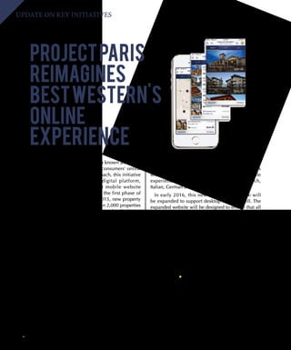 16 BEST WESTERN WAY
UPDATE ON KEY INITIATIVES
PROJECTPARIS
REIMAGINES
BESTWESTERN'S
ONLINE
EXPERIENCE
The Global Digital Platform, also known as Project
Paris, is already transforming our consumers’ online
experience. Using a phased approach, this initiative
will completely redesign our digital platform,
including bestwestern.com, our mobile website
and mobile applications. During the first phase of
the project, launched in August 2015, new property
websites were created for more than 2,000 properties
across North America. These sites are already driving
revenue to Best Western properties.
In September, phase two of the project launches,
completely redesigning our mobile platform. We
will be introducing a new mobile website, which
will look great on smartphones and tablets, as well
as new mobile applications for Apple®
and Android ®
devices. Consumers will enjoy a clean, uncluttered
interface on their favorite mobile device, allowing for
simple and fast bookings. They will be able to narrow
options by rating, price and amenities. Additionally,
consumers will be able to compare up to three hotels
at one time, read other guest reviews, share results
with friends and family, and more. These new mobile
experiences will be delivered in English, French,
Italian, German and Spanish.
In early 2016, this new mobile experience will
be expanded to support desktop users as well. The
expanded website will be designed to ensure that all
consumers, regardless of the device they are using,
are viewing the same information optimized for their
specific device. In addition, property websites will be
refreshed and enhanced to incorporate the new look
and feel of the global site. Comprehensive booking
support will also be introduced.
Project Paris seeks to transform the Best Western
online booking process. It creates a seamless,
simple and enjoyable online experience designed to
increase bookings, build loyalty, and further elevate
guest service.
The eCommerce team will be onsite at our annual Convention in Honolulu, Hawaii, Sept. 27-30, to provide
educational sessions on how members can promote and manage property websites to drive more revenue to
their hotels. In the meantime, if you have any questions, please contact myhotel@bestwestern.com.
 