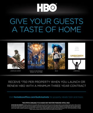 01 BEST WESTERN WAY
Visit homeboxoffice.com/bulkmarkets for property rebate form and more.
RECEIVE $
750 PER PROPERTY WHEN YOU LAUNCH OR
RENEW HBO WITH A MINIMUM THREE YEAR CONTRACT
THIS OFFER IS AVAILABLE TO US-BASED BEST WESTERN FRANCHISE HOTELS ONLY.
RESTRICTIONS AND INFORMATION – Monthly contracts will not be accepted. HBO reserves the right to determine, and all incentive awards subject to, property eligibility. Payment subject to HBO’s veriﬁcation
that information provided herein is accurate. Faxes will not be accepted for reimbursement. Rebate subject to program terms and conditions. By applying for and accepting this rebate, your property agrees to
carry HBO for the length of time equal to the term of the video distribution services contract. Properties are eligible for only one HBO marketing incentive for the original contract period submitted in connection
with the rebate. Rebate is available for agreements entered into 1/1/15 – 12/31/15. In order to quality, applications for the rebate must be received by January 2, 2016. ©2015 Home Box Ofﬁce, Inc. All rights
reserved. HBO® and related channels and service marks are the property of Home Box Ofﬁce, Inc.
GIVE YOUR GUESTS
A TASTE OF HOME
UNBROKENAMERICAN SNIPER NIGHT AT THE MUSEUM:
SECRET OF THE TOMB
WILD
 