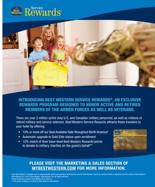 BEST WESTERN WAY 01
Service
PLEASE VISIT THE MARKETING  SALES SECTION OF
MYBESTWESTERN.COM FOR MORE INFORMATION.
Each Best Western®
branded hotel is independently owned and operated. Best Western and the Best Western marks are service marks or registered service marks of Best Western
International, Inc. ©2015 Best Western International, Inc. All rights reserved.
*Guest required to present valid Military ID at check in.
**10% points matching is funded by Best Western International.
INTRODUCING BEST WESTERN SERVICE REWARDS®
, AN EXCLUSIVE
REWARDS PROGRAM DESIGNED TO HONOR ACTIVE AND RETIRED
MEMBERS OF THE ARMED FORCES AS WELL AS VETERANS.
There are over 2 million active duty U.S. and Canadian military personnel, as well as millions of
retired military and service veterans. Best Western Service Rewards attracts these travelers to
your hotel by offering:
•	 10% or more off our Best Available Rate throughout North America*
•	 Automatic upgrade to Gold Elite status upon enrollment
•	 10% match of their base-level Best Western Rewards points
to donate to military charities on the guest’s behalf**
®
 