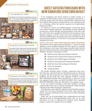 20 BEST WESTERN WAY
BREAKFAST PROGRAM
GuestSatisfactionSoarswith
NewSignatureSeriesBreakfast
To be competitive and remain relevant to today’s traveler, it is
imperative for Best Western to stay in tune with guests’ expectations —
and today, guests want to be able to customize their experiences and
have options. When guests are asked what the most important factors
are in selecting a hotel, the top two responses are complimentary
breakfast and Wi-Fi.
To continue to evolve our breakfast program and provide guests
with a better breakfast experience, Best Western recently introduced
exciting new concepts through a test pilot program. Since May, more
than 160 hotels have adopted the Build Your Own Signature Series
Breakfast program, and the results have been phenomenal. Best
Western-branded hotels in the program have seen immediate results in
increased guest satisfaction scores and are receiving terrific feedback
through social media.
WHAT IS THE BUILD YOUR OWN SIGNATURE SERIES BREAKFAST?
The Build Your Own Signature Series Breakfast is a variety of simple
additions to your breakfast offerings that allow guests to customize
their breakfasts to their tastes. The program provides hotels with the
option to implement elements of the program that work best for them.
Breakfast concepts in the program include:
✪✪ Build Your Own Signature Breakfast Sandwich
✪✪ Build Your Own Oatmeal Bowl Signature Breakfast
✪✪ Build Your Own Waffle Signature Breakfast
✪✪ Build Your Own Yogurt Parfait Signature Breakfast
✪✪ Build Your Own Pancake Signature Breakfast
✪✪ Grab  Go Breakfast
✪✪ Healthy Breakfast
The Healthy Breakfast option includes a gluten-free item and a
dairy-free item, while the Grab  Go Breakfast provides an alternative
for guests who don’t have time to sit down for breakfast or missed
breakfast. For the Build Your Own Signature Breakfast concept,
BEST WESTERN®
-branded hotels should look to offer two of the
four Signature Series items, and BEST WESTERN PLUS®
and BEST
WESTERN PREMIER®
hotels may offer three or four signature items.
If you are currently providing a full-service breakfast, including
made-to-order foods, you are already providing the unique breakfast
experience that meets most guests’ expectations.
To help hotels easily adopt the Signature Series Breakfast program,
“starter kits” have been developed and include order instructions,
photos, scripting, and details on how to utilize any number of breakfast
enhancements.
Starter kits can be downloaded from mybestwestern.comHotel
OperationsFood  BeverageBreakfast Starter Kits. Or, for more
information on how to implement the Signature Series Breakfast
program, contact your regional services manager.
Build Your Own Signature Breakfast Sandwich
Build Your Own Yogurt Parfait Signature Breakfast
Example of Grab  Go Breakfast
“Very comfortable stay” ●●●●○
Best Western has the best free breakfast we have ever
had. The service was great and best of all the beds
were so comfortable I have back trouble so a good bed
is a high priority with me and this one was great.
“My experience at Best Western” ●●●●●
Very good location, friendly staff that works well with
guest, very cordial! The bed was fantastic! Also the
restrooms were very clean. The morning breakfast was
delicious with a wide verity to pick from!
“My experience at Best Western” ●●●●●
This hotel was perfect. I would recommend to anyone. Kids
loved the fresh cookies every day. Great breakfast. Pool
area was amazing. Staff was friendly and helpful. In a great
location close to a lot of restaurants and shopping. Will stay
at again very soon.
 