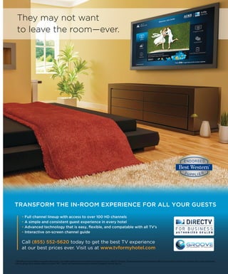 BEST WESTERN WAY 01
They may not want
to leave the room—ever.
TRANSFORM THE IN-ROOM EXPERIENCE FOR ALL YOUR GUESTS
• Full channel lineup with access to over 100 HD channels
• A simple and consistent guest experience in every hotel
• Advanced technology that is easy, ﬂexible, and compatable with all TV's
• Interactive on-screen channel guide
Call (855) 552-5620 today to get the best TV experience
at our best prices ever. Visit us at www.tvformyhotel.com
1 DRE HD Access and local channels are separate monthly charges. Local channels eligibility based on service address. HD programming requires a DIRECTV®
HD Receiver, HD television equipment and an HD Access fee of $0.75 per room per month. HD Access fee is required in order to receive any HD channel
within any package. Not all networks available in all markets. HBO®
, Cinemax®
and related channels and service marks are the property of Home Box Offce, Inc.
 