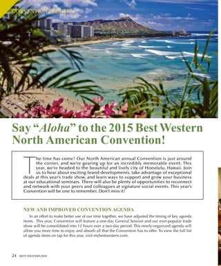24 BEST WESTERN WAY
Say “Aloha” to the 2015 BestWestern
North American Convention!
T
he time has come! Our North American annual Convention is just around
the corner, and we’re gearing up for an incredibly memorable event. This
year, we’re headed to the beautiful and lively city of Honolulu, Hawaii. Join
us to hear about exciting brand developments, take advantage of exceptional
deals at this year’s trade show, and learn ways to support and grow your business
at our educational seminars. There will also be plenty of opportunities to reconnect
and network with your peers and colleagues at signature social events. This year’s
Convention will be one to remember. Don’t miss it!
NEW AND IMPROVED CONVENTION AGENDA
In an effort to make better use of our time together, we have adjusted the timing of key agenda
items. This year, Convention will feature a one-day General Session and our ever-popular trade
show will be consolidated into 12 hours over a two-day period. This newly-organized agenda will
allow you more time to enjoy and absorb all that the Convention has to offer. To view the full list
of agenda items on tap for this year, visit mybestwestern.com.
CONVENTION PREVIEW
 
