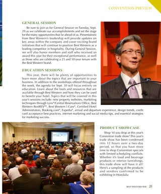 CONVENTION PREVIEW
GENERAL SESSION
Be sure to join us for General Session on Tuesday, Sept.
29 as we celebrate our accomplishments and set the stage
for the many opportunities that lie ahead of us. Presentations
from Best Western’s leadership will provide updates on
key areas within the company and cover exciting brand
initiatives that will continue to position Best Western as a
leading competitor in hospitality. During General Session,
we will also honor members and staff who received an
award this year for their exceptional performance, as well
as those who are celebrating a 25 and 50-year tenure with
the Best Western brand.
EDUCATION SESSIONS
This year, there will be plenty of opportunities to
learn more about the topics that are important to your
business. In addition to the workshops offered throughout
the week, the agenda for Sept. 30 will focus entirely on
education. Learn about the tools and resources that are
available through Best Western and how they can be used
to benefit your hotel. Topics that will be covered in this
year’s sessions include: new property websites, marketing
techniques through Lynx®
/Central Reservations Office, Best
Western BestREVSM
, Best Western I Care®
, Certified Hotel
Administrators, Booking.com®
, Expedia®
, arrival and departure experience, design trends, credit
card acceptance best practices, internet marketing and social media tips, and essential strategies
for marketing success.
BEST WESTERN WAY 25
PRODUCT SHOWCASE
Shop ‘til you drop at this year’s
Convention trade show! This year’s
trade show has been condensed
into 12 hours over a two-day
period, so that you have more
time to shop Convention specials
with limited scheduling conflicts.
Whether it’s food and beverage
products or interior furnishings,
this trade show will have it all!
Here’s a sampling of the products
and vendors confirmed to be
exhibiting in Honolulu:
 