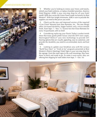 CONVENTION PREVIEW
❖❖ Whether you’re looking to renew your linens and towels,
refresh your hotel uniforms, or replace branded amenities, America
Hotel Register (AHR) is your one-stop shop for all your hotel
needs! AHR also carries the Green Towel made exclusively for Best
Western®
. With low freight minimums, AHR is sure to provide the
supplies you need at the prices you want!
❖❖ Check out the new and improved version of the required
I Care Clean®
Remote from New Remotes, Inc.  The new design
offers increased durability, bigger buttons and a micro-smooth
finish. From Sept. 7 – Nov. 11, receive two free Clean Remotes for
every 10 purchased, with no limit!
❖❖ Considering replacing your floors? Today’s market trends
show that many guests prefer luxury vinyl tile (LVT) over carpet.
Mannington®
/Amtico®
uses new technology to provide LVT
flooring options that are visually appealing, easy to customize, and
provide the durability you need to accommodate stains and foot
traffic.
❖❖ Looking to update your breakfast area with the various
“Build Your Own” or “Grab  Go” programs presented at Best
Western’s District Meetings? Hotel Signs is your one-stop shop for
the signage. From the easel signs to the wall mountings, they have
these in-stock and ready to go. To make it even easier, they are
offering free shipping for web orders from Sept. 7 – Oct. 16! 
26 BEST WESTERN WAY
Room Display at 2014 Convention
Tradeshow in Toronto
 