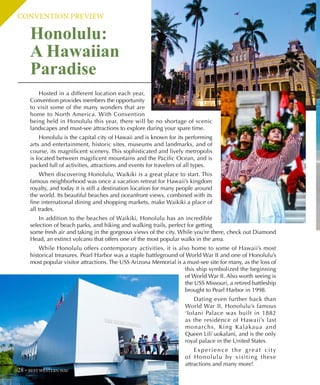 CONVENTION PREVIEW
Honolulu:
A Hawaiian
Paradise
Hosted in a different location each year,
Convention provides members the opportunity
to visit some of the many wonders that are
home to North America. With Convention
being held in Honolulu this year, there will be no shortage of scenic
landscapes and must-see attractions to explore during your spare time.
Honolulu is the capital city of Hawaii and is known for its performing
arts and entertainment, historic sites, museums and landmarks, and of
course, its magnificent scenery. This sophisticated and lively metropolis
is located between magificent mountains and the Pacific Ocean, and is
packed full of activities, attractions and events for travelers of all types.
When discovering Honolulu, Waikiki is a great place to start. This
famous neighborhood was once a vacation retreat for Hawaii’s kingdom
royalty, and today it is still a destination location for many people around
the world. Its beautiful beaches and oceanfront views, combined with its
fine international dining and shopping markets, make Waikiki a place of
all trades.
In addition to the beaches of Waikiki, Honolulu has an incredible
selection of beach parks, and hiking and walking trails, perfect for getting
some fresh air and taking in the gorgeous views of the city. While you’re there, check out Diamond
Head, an extinct volcano that offers one of the most popular walks in the area.
While Honolulu offers contemporary activities, it is also home to some of Hawaii’s most
historical treasures. Pearl Harbor was a staple battleground of World War II and one of Honolulu’s
most popular visitor attractions. The USS Arizona Memorial is a must-see site for many, as the loss of
this ship symbolized the beginning
of World War II. Also worth seeing is
the USS Missouri, a retired battleship
brought to Pearl Harbor in 1998.
Dating even further back than
World War II, Honolulu’s famous
‘Iolani Palace was built in 1882
as the residence of Hawaii’s last
monarchs, King Kalakaua and
Queen Lili`uokalani, and is the only
royal palace in the United States.
Experience the great city
of Honolulu by visiting these
attractions and many more!
28 BEST WESTERN WAY
 