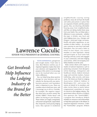 30 BEST WESTERN WAY
LAWRENCE CUCULIC
Get Involved:
Help Influence
the Lodging
Industry 
the Brand for
the Better
Lawrence Cuculic
SENIOR VICE PRESIDENT  GENERAL COUNSEL
YOUR EXPERIENCE, perspective
and insight matter. From time to
time, Best Western notifies you of
important legislative matters that merit
your attention and engagement. The
purpose of this article is to encourage
you to be involved when you can
make a difference.
You can help bring about positive
change for your business and our
industry by sharing with your peers,
business partners and lawmakers
what is important to you. There are
countless ways to lend your voice, and
I encourage you to do so. Consider,
for example, the negative impact
that short-term vacation rentals like
Airbnb, VRBO®
, Home Away®
and
others are having on your business.
These entities are largely unregulated,
unlicensed and generally unpermitted;
they frequently avoid paying lodging
taxes; they operate in residential
neighborhoods causing zoning
problems; many do not have the health
and safety precautions in place that
are required of hotels and that protect
guests; they are diverting affordable
housing away from neighborhoods;
and they are taking market share away
from your hotels. You can help make a
difference in your community – whether
the topic is Airbnb, new local and
state lodging taxes (e.g., Georgia and
Oregon), municipal wage increases,
health and safety regulations, or any
number of other matters – by voicing
your concerns to your local and state
lawmakers. You can send a letter or
email to your mayor, city council
member or state legislator; attend
and participate at local town hall
meetings and stay active and engaged
in your community and state lodging
associations, while encouraging your
fellow hoteliers to do the same.
Make similar efforts with respect to
matters of national importance, such as
protecting consumers from deceptive
online bookings, immigration and
healthcare reform, federal minimum
wage and overtime matters, human
trafficking, cyber security, and many
more. The American Hotel  Lodging
Association (AHLA) lobbies in
Washington D.C. and across the
nation on behalf of its members and
often invites them to testify before
congressional committees on issues
of concern to the lodging industry. The
government affairs division of AHLA
also sponsors the “hotelLOBBY,”
a program that introduces AHLA
members to resources and relationships
to help them participate in the debate on
important legislative initiatives. Under
the “hotelLobby” program, AHLA
 