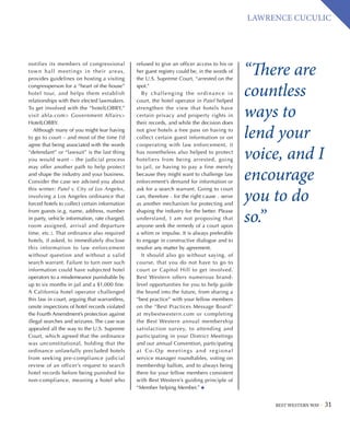 BEST WESTERN WAY 31
LAWRENCE CUCULIC
“There are
countless
ways to
lend your
voice, and I
encourage
you to do
so.”
notifies its members of congressional
town hall meetings in their areas,
provides guidelines on hosting a visiting
congressperson for a “heart of the house”
hotel tour, and helps them establish
relationships with their elected lawmakers.
To get involved with the “hotelLOBBY,”
visit ahla.com Government Affairs
HotelLOBBY.
Although many of you might fear having
to go to court – and most of the time I’d
agree that being associated with the words
“defendant” or “lawsuit” is the last thing
you would want – the judicial process
may offer another path to help protect
and shape the industry and your business.
Consider the case we advised you about
this winter: Patel v. City of Los Angeles,
involving a Los Angeles ordinance that
forced hotels to collect certain information
from guests (e.g. name, address, number
in party, vehicle information, rate charged,
room assigned, arrival and departure
time, etc.). That ordinance also required
hotels, if asked, to immediately disclose
this information to law enforcement
without question and without a valid
search warrant. Failure to turn over such
information could have subjected hotel
operators to a misdemeanor punishable by
up to six months in jail and a $1,000 fine.
A California hotel operator challenged
this law in court, arguing that warrantless,
onsite inspections of hotel records violated
the Fourth Amendment’s protection against
illegal searches and seizures. The case was
appealed all the way to the U.S. Supreme
Court, which agreed that the ordinance
was unconstitutional, holding that the
ordinance unlawfully precluded hotels
from seeking pre-compliance judicial
review of an officer’s request to search
hotel records before being punished for
non-compliance, meaning a hotel who
refused to give an officer access to his or
her guest registry could be, in the words of
the U.S. Supreme Court, “arrested on the
spot.”
By challenging the ordinance in
court, the hotel operator in Patel helped
strengthen the view that hotels have
certain privacy and property rights in
their records, and while the decision does
not give hotels a free pass on having to
collect certain guest information or on
cooperating with law enforcement, it
has nonetheless also helped to protect
hoteliers from being arrested, going
to jail, or having to pay a fine merely
because they might want to challenge law
enforcement’s demand for information or
ask for a search warrant. Going to court
can, therefore – for the right cause – serve
as another mechanism for protecting and
shaping the industry for the better. Please
understand, I am not proposing that
anyone seek the remedy of a court upon
a whim or impulse. It is always preferable
to engage in constructive dialogue and to
resolve any matter by agreement.
It should also go without saying, of
course, that you do not have to go to
court or Capitol Hill to get involved.
Best Western offers numerous brand-
level opportunities for you to help guide
the brand into the future, from sharing a
“best practice” with your fellow members
on the “Best Practices Message Board”
at mybestwestern.com or completing
the Best Western annual membership
satisfaction survey, to attending and
participating in your District Meetings
and our annual Convention, participating
at Co-Op meetings and regional
service manager roundtables, voting on
membership ballots, and to always being
there for your fellow members consistent
with Best Western’s guiding principle of
“Member helping Member.”
 