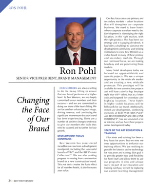34 BEST WESTERN WAY
RON POHL
Changing
the Face
of Our
Brand
OUR MEMBERS are always willing
to do the heavy lifting to ensure
that our brand performs at a higher
level. At Best Western, we are deeply
committed to our members and their
success – and we are committed to
doing our share of the heavy lifting. We
are focused on enhancing our image,
driving revenue, and continuing the
significant momentum that our brand
has been experiencing. There are a
number of positive changes underway
to give our members the tools they
need to succeed and to further fuel our
growth.
DEVELOPMENT FOCUS
CONTINUES
Best Western has experienced
incredible success from a development
standpoint, including the successful
launch of VībSM
and the BW Premier
CollectionSM
. We are also making
progress in moving from a conversion
brand to a new construction brand.
This not only creates the halo effect
for all member hotels, it also increases
asset value.
Ron Pohl
SENIOR VICE PRESIDENT, BRAND MANAGEMENT
Our key focus areas are primary and
secondary markets – urban locations
that will strengthen our corporate
business. We need to have hotels
where corporate travelers need to be.
Development is identifying the right
location, in the right market, with
the right product. This has been our
strategy and it is paying dividends. It
has been a challenge to convince the
development community and lending
institutions to view Best Western as a
viable brand in many of these primary
and secondary markets. Through
our continued focus, we are making
headway and are penetrating these
markets.
Many hotel developers today are
focused on upper-midscale and
upscale projects. We see a unique
opportunity in the midscale market
and are creating a new, midscale
prototype. This prototype will be
available for new construction projects
and will have a similar hip, boutique
style that VībSM
offers, but at a lower
cost and targeted for secondary and
highway locations. These hotels
in highly visible locations will be
billboards for our brand. Additionally,
mixed-use development, combining
elements of BEST WESTERN PLUS®
and BEST WESTERN PLUS EXECUTIVE
RESIDENCY®
,
has accumulated a lot
of interest, and we have three projects
under development today.
STATE OF THE ART EDUCATION 
TRAINING
Education and training has been a
key focus for years, but we now see
new opportunities to enhance our
training efforts. We are working to
provide the latest in online technology
for education and training. Our goal is
to provide greater ease and flexibility
for hotel staff and allow them to use
our programs in new and unique
ways. As part of our education and
training overhaul, we will be replacing
our current learning management
 