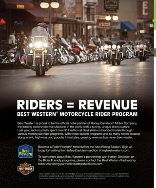 Become a Rider-Friendly®
hotel before the next Riding Season. Sign up
today by visiting the Harley-Davidson section of mybestwestern.com.
To learn more about Best Western’s partnership with Harley-Davidson or
the Rider Friendly programs, please contact the Best Western Partnership
team: marketing.partnerships@bestwestern.com
Harley-Davidson, Harley, H-D, the Bar and Shield logo, and H.O.G. are among the trademarks of H-D U.S.A., LLC. Each Best Western®
branded hotel is independently owned and operated. Best Western and the Best Western marks are service marks or registered service
marks of Best Western International, Inc. ©2015 Best Western International, Inc. All rights reserved.
RIDERS = REVENUE
BEST WESTERN MOTORCYCLE RIDER PROGRAM
Best Western is proud to be the official hotel partner of Harley-Davidson®
Motor Company,
the leading motorcycle manufacturer in the world with a strong, unique brand culture.
Last year, motorcyclists spent over $11 million at Best Western branded hotels through
various motorcycle rider programs. With these special programs and so many hotels located
along scenic highways and popular interstates, growing revenue has never been easier.
 