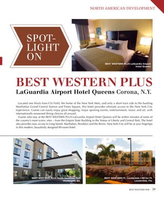 BEST WESTERN WAY 39
NORTH AMERICAN DEVELOPMENT
BEST WESTERN PLUS 
LaGuardia Airport Hotel Queens Corona, N.Y.
Located one block from Citi Field, the home of the New York Mets, and only a short train ride to the bustling
Manhattan Grand Central Station and Times Square, this hotel provides ultimate access to the New York City
experience. Guests can easily enjoy great shopping, major sporting events, entertainment, music and art, with
internationally renowned dining choices all around.
Guests who stay at the BEST WESTERN PLUS LaGuardia Airport Hotel Queens will be within minutes of some of
the country’s most iconic sites – from the Empire State Building to the Statue of Liberty and Central Park. The hotel
also provides easy access to Long Island, Manhattan, Brooklyn and the Bronx. New York City will be at your fingertips
in this modern, beautifully designed 89-room hotel.
SPOT-
LIGHT
ON
BEST WESTERN PLUS North Savannah Port
Wentworth, Ga.
BEST WESTERN Ft. Lauderdale I-95 Inn Ft.
Lauderdale, Fla.
BEST WESTERN PLUS LaGuardia Airport
Hotel Queens
 