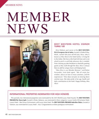 40 BEST WESTERN WAY
MEMBER NEWSMEMBER NEWS
MEMBER
NEWS
INTERNATIONAL PROPERTIES NOMINATED FOR HIGH HONORS
This past July, two international properties were nominated for the 2015 World Luxury Hotel Awards. The BEST WESTERN
PREMIER The Haven Ipoh, located in Perak, Malaysia, was nominated in three categories: Luxury Family All-Inclusive Hotel,
Luxury Hotel – Best Scenic Environment, and Luxury Suite Hotel. The BEST WESTERN PREMIER Indochine Palace, located in
Vietnam, was nominated for Luxury Hotel – Asia. Congratulations on these prestigious nominations!
BEST WESTERN HOTEL OWNER
TURNS 100
Alice Dobson, part owner of the BEST WESTERN
PLUS Evergreen Inn  Suites, located in Federal Way,
Wash., turned 100 years old this July. Alice, who is
known as Miss Alice to her hotel family, is living life
to the fullest. She lives at the hotel full-time and is not
afraid to pitch in and help wherever she is needed.
From cleaning up after breakfast to cheerfully greeting
guests as they walk through the door, Alice is always
there to add her unique charm and helping hand.
“Miss Alice is our Wonder Woman,” said Dafne
Fernandez, front desk agent. “We all enjoy her
wisdom, advice on how to treat customers, and life
experiences.” Alice does not plan on slowing down
anytime soon. She takes pride in her age, health and
daily contributions to the hotel. Happy birthday, Miss
Alice!
 