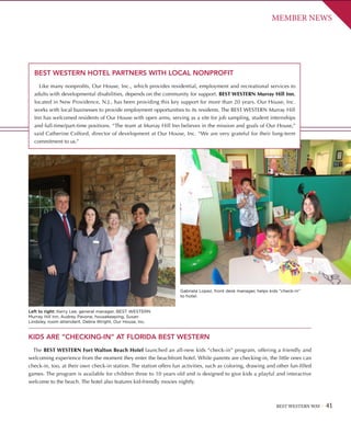 BEST WESTERN WAY 41
MEMBER NEWS
BEST WESTERN HOTEL PARTNERS WITH LOCAL NONPROFIT
Like many nonprofits, Our House, Inc., which provides residential, employment and recreational services to
adults with developmental disabilities, depends on the community for support. BEST WESTERN Murray Hill Inn,
located in New Providence, N.J., has been providing this key support for more than 20 years. Our House, Inc.
works with local businesses to provide employment opportunities to its residents. The BEST WESTERN Murray Hill
Inn has welcomed residents of Our House with open arms, serving as a site for job sampling, student internships
and full-time/part-time positions. “The team at Murray Hill Inn believes in the mission and goals of Our House,”
said Catherine Colford, director of development at Our House, Inc. “We are very grateful for their long-term
commitment to us.”
KIDS ARE “CHECKING-IN” AT FLORIDA BEST WESTERN
The BEST WESTERN Fort Walton Beach Hotel launched an all-new kids “check-in” program, offering a friendly and
welcoming experience from the moment they enter the beachfront hotel. While parents are checking-in, the little ones can
check-in, too, at their own check-in station. The station offers fun activities, such as coloring, drawing and other fun-filled
games. The program is available for children three to 10 years old and is designed to give kids a playful and interactive
welcome to the beach. The hotel also features kid-friendly movies nightly.
Left to right: Kerry Lee, general manager, BEST WESTERN
Murray Hill Inn, Audrey Pavone, housekeeping, Susan
Lindsley, room attendant, Debra Wright, Our House, Inc.
Gabriela Lopez, front desk manager, helps kids “check-in”
to hotel.
 