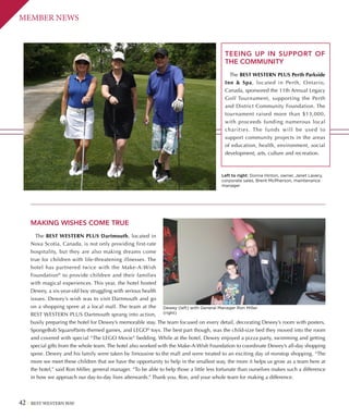 42 BEST WESTERN WAY
MEMBER NEWS
TEEING UP IN SUPPORT OF
THE COMMUNITY
The BEST WESTERN PLUS Perth Parkside
Inn  Spa, located in Perth, Ontario,
Canada, sponsored the 11th Annual Legacy
Golf Tournament, supporting the Perth
and District Community Foundation. The
tournament raised more than $13,000,
with proceeds funding numerous local
charities. The funds will be used to
support community projects in the areas
of education, health, environment, social
development, arts, culture and recreation.
Left to right: Donna Hinton, owner, Janet Lavery,
corporate sales, Brent McPherson, maintenance
manager
MAKING WISHES COME TRUE
The BEST WESTERN PLUS Dartmouth, located in
Nova Scotia, Canada, is not only providing first-rate
hospitality, but they are also making dreams come
true for children with life-threatening illnesses. The
hotel has partnered twice with the Make-A-Wish
Foundation®
to provide children and their families
with magical experiences. This year, the hotel hosted
Dewey, a six-year-old boy struggling with serious health
issues. Dewey’s wish was to visit Dartmouth and go
on a shopping spree at a local mall. The team at the
BEST WESTERN PLUS Dartmouth sprang into action,
busily preparing the hotel for Dewey’s memorable stay. The team focused on every detail, decorating Dewey’s room with posters,
SpongeBob SquarePants-themed games, and LEGO®
toys. The best part though, was the child-size bed they moved into the room
and covered with special “The LEGO Movie” bedding. While at the hotel, Dewey enjoyed a pizza party, swimming and getting
special gifts from the whole team. The hotel also worked with the Make-A-Wish Foundation to coordinate Dewey’s all-day shopping
spree. Dewey and his family were taken by limousine to the mall and were treated to an exciting day of nonstop shopping. “The
more we meet these children that we have the opportunity to help in the smallest way, the more it helps us grow as a team here at
the hotel,” said Ron Miller, general manager. “To be able to help those a little less fortunate than ourselves makes such a difference
in how we approach our day-to-day lives afterwards.” Thank you, Ron, and your whole team for making a difference.
Dewey (left) with General Manager Ron Miller
(right)
 