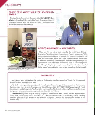 44 BEST WESTERN WAY
MEMBER NEWS
FRONT DESK AGENT WINS TOP HOSPITALITY
AWARD
This May, Stanley Frances, front desk agent at the BEST WESTERN Hotel
 Suites in Cocoa Beach Fla., received the Tourist Development Council’s
Hospitality Specialist of the Year award. He credits a strong team and a
service-oriented attitude for his success.
OF MICE AND MINIONS – AND TURTLES!
There was fun and prizes to go around at the Best Western Florida –
Reservation Agent Marketplace Presentation in Phoenix this summer. At this
event, hotels had the opportunity to showcase their properties to the agents who
book their rooms. Hotels from all over Florida traveled to Phoenix to participate.
At the event, attended by 150 travel agents, agents had the opportunity to tour
a presentation room and visit the informational tables of participating hotels.
Hotels brought along fun give-away items including Minions®
, turtles and stuffed
Mickey Mouse®
toys, making this event fun and enjoyable to all who attended.
IN MEMORIAM
Best Western notes with sadness the passing of the following members of our hotel family. Our thoughts and
condolences are with their loved ones.
J.W. (Jack) Hansen passed away on July 12, from a lengthy illness. During Jack’s long tenure with Best Western,
he spent many years as general manager and Voting Member of the BEST WESTERN Chateau Granville Hotel
in Vancouver. Jack also operated and marketed numerous Best Western sites, traveling highways and skyways
to represent properties located throughout British Columbia and Alberta.
Satwinder Bhola passed away on Monday, August 17. Satwinder has been a part of the Best Western family
since 2008. He served in various roles at the BEST WESTERN Annawan Inn, including his position as Voting
Member, general manager, director of sales and sales champion. Satwinder was also an active member in the
Illinois co-op.
Valerie Gallo, director of sales, BEST WESTERN
PLUS Windsor Gardens Hotel  Suites
 