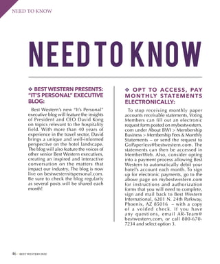 46 BEST WESTERN WAY
NEED TO KNOW
NEEDTO know
v BESTWESTERN PRESENTS:
“IT’S PERSONAL” EXECUTIVE
BLOG:
Best Western’s new “It’s Personal”
executive blog will feature the insights
of President and CEO David Kong
on topics relevant to the hospitality
field. With more than 40 years of
experience in the travel sector, David
brings a unique and well-informed
perspective on the hotel landscape.
The blog will also feature the voices of
other senior Best Western executives,
creating an inspired and interactive
conversation on the matters that
impact our industry. The blog is now
live on bestwesternitspersonal.com.
Be sure to check the blog regularly
as several posts will be shared each
month!
v OPT TO ACCESS, PAY
MONTHLY STATEMENTS
ELECTRONICALLY:
To stop receiving monthly paper
accounts receivable statements, Voting
Members can fill out an electronic
request form posted on mybestwestern.
com under About BWI  Membership
Business  Membership Fees  Monthly
Statements – or send the request to
GoPaperless@bestwestern.com. The
statements can then be accessed in
MemberWeb. Also, consider opting
into a payment process allowing Best
Western to automatically debit your
hotel’s account each month. To sign
up for electronic payments, go to the
above page on mybestwestern.com
for instructions and authorization
forms that you will need to complete,
sign and mail back to Best Western
International, 6201 N. 24th Parkway,
Phoenix, AZ 85016  – with a copy
of a voided check. If you have
any questions, email AR-Team@
bestwestern.com, or call 800-670-
7234 and select option 3.
 