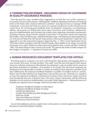 48 BEST WESTERN WAY
NEED TO KNOW
v HUMAN RESOURCES DOCUMENT TEMPLATES FOR HOTELS:
Providing superior customer care starts with hiring the right people and engaging them in
your mission and vision. To help members “hire right” from the start and improve their human
resources materials and process, Best Western has prepared a suite of sample human resources
document templates for members, all available at no charge! The document templates are
designed to be customizable for hotels to modify according to their operation and their local
laws. Additionally, the employee handbook template is available in Canadian and U.S. versions.
Please note that Best Western has negotiated a special discount rate, allowing U.S. members
to have the employee handbook customized according to their business’s needs and local
laws through the law firm of Jackson Lewis. The firm’s contact information and the following
templates can be found on mybestwestern.com under Hotel Operations  Human Resources or
through your regional service manager. Materials provided include:  
·         Employee Handbook Template (United States)
·         Employee Handbook Template (Canada)
·         Sample Job Application
·         Sample Post-Conditional Offer Background Check
·         Interview Guide
·         New Hire Welcome Checklist
·         Performance Documentation 
Use of the handbooks and any sample forms or documents is entirely optional and left to the
discretion of each Best Western member.
v COMING THIS DECEMBER – INCLUDING VOICES OF CUSTOMERS
IN QUALITY ASSURANCE PROCESS:
Over the past few years, members have suggested we include the voice of the customer in
our quality assurance (QA) process. Adding guests’ feedback regarding cleanliness and working
order of the hotel adds a balance between customers’ and regional service manager (RSM)
evaluations. It also puts the hotel in control of a portion (30 percent) of the QA process on
a daily basis. By reviewing guest feedback daily via Medallia®
, properties can immediately
address what guests are telling them about their cleanliness and condition. Additionally,
proactive implementation and consistent use of daily room inspections, preventive maintenance
and deep cleaning, along with the required I Care Clean®
UV sterilizer wands and inspection
black lights, clean remotes/wraps, and pillow/blanket wraps, will help ensure guest expectations
are met and will help drive the brand’s improvement with overall satisfaction. Under this new
approach to our QA assessment program, beginning Dec. 1, 2015, Guest Satisfaction Survey
(GSS) data will be included in the QA Overall Property Status (GRPA score rollup). At each QA
assessment since April, RSMs have been showing properties their current and their unofficial
“after” QA status based on their current GSS results. This permits the hotels to better prepare for
the changes coming Dec. 1. Questions? Contact your RSM.
 