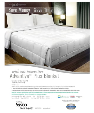Save Money | Save Time
with our innovative
Advantiva™ Plus Blanket
Garneted Bonded Fiber Fill
100% Microﬁber Shell
WHITE, 4 cs/pk
• Patent pending central weight blanket • Uniquely constructed for efficient bed assembly • Eco-friendly recycled down alternative ﬁber ﬁll
• 100% microﬁber shell combines comfort with durability • 7”sewn-through box quilt design minimizes ﬁll shift and clumping
• Garneted bonded ﬁber ﬁll helps it withstand the rigors of commercial laundering • Hypoallergenic while featuring double needle sewn corded edges
THE
guestexperience®
Oeko-Tex® certiﬁed • Manufactured using 100% renewable energy • Process water treated and reused • Manufactured with AZO-free chemicals
Contains recycled polyester ﬁber ﬁll • Recyclable and recyclable packaging
800.772.7676 guestsupply.com
Full/Double | 84 x 98 | 38 oz | 0024108 King | 108 x 98 | 49 oz | 0024111
Queen | 90 x 98 | 41 oz | 0024109 Hotel King | 102 x 98 | 46 oz | 0024110
Approved for Best Western®, Best Western Plus®,
and Best Western Premier® properties
Save Money | Save Time
 