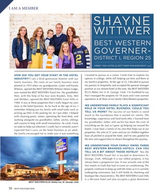 50 BEST WESTERN WAY
I AM A MEMBER
SHAYNE
WITTWER
BEST WESTERN
GOVERNER-
DISTRICT I, REGION 25
ABBEY INN HOTELS/WITTWER MANAGEMENT LLC
HOW DID YOU GET YOUR START IN THE HOTEL
INDUSTRY? I am a third generation hotelier with our
family business. The roots of our family business were
planted in 1955 when my grandparents, Lester and Vanola
Wittwer, opened the BEST WESTERN Wittwer Motor Lodge,
now named the BEST WESTERN Travel Inn. My grandfather
then, with the help of his four sons Royden, Tony, Mel
and Sheldon, opened the BEST WESTERN Coral Hills in
1968. It was at these properties that I really began my own
story in the hotel business. As far back as the age of six, I
remember helping out my family with small tasks such as
picking up litter in the parking lot. As I got older, I helped
with cleaning pools, rooms, operating the front desk, and
working alongside my grandfather, father, uncles, siblings
and cousins to help with small renovations. As a kid, I took
on tasks to help out wherever I could, but it certainly wasn’t
expected that I carry on the hotel business as an adult.
My family encouraged me to make sure it was something
I wanted to pursue as a career. I took time to explore my
options in college, while still helping out here and there at
my family’s properties. At the age of 23, I decided to pursue
my passion in hospitality and accepted the general manager
position at our newest hotel at the time, the BEST WESTERN
PLUS Abbey Inn in St. George, Utah. I’m humbled to say
that I managed the property for 18 years and I now oversee
operations at all three of our family’s Best Western properties.
WE UNDERSTAND FAMILY PLAYS A SIGNIFICANT
ROLE IN YOUR HOTEL BUSINESS. COULD YOU
TELL US MORE? The success of our hotels is owed
much to the foundation that it started on: family. The
knowledge, experience and hard-work ethic I learned from
my grandfather, father and uncles has been the core of
everything we do. Just as I grew up helping out around the
hotels, I now have a family of my own that helps out at our
properties. My wife of 21 years and our six children together
have all pitched in around the hotel, and I’m very grateful for
the love and support they’ve shown throughout this journey.
WE UNDERSTAND YOUR FAMILY OWNS THREE
BEST WESTERN BRANDED HOTELS. CAN YOU
TELL US A BIT ABOUT THOSE HOTELS? Yes; the
BEST WESTERN Travel Inn is located in downtown St.
George, Utah. Although it is our oldest property, it has
always been a progressive one. It was actually one of the
first motels in Utah that had in-room air conditioning. The
property continues to keep up with the times as it is currently
undergoing renovation, but it still holds its charming and
boutique-like characteristics. The BEST WESTERN Coral Hills
is a 98-room hotel and also occupies a great downtown
BEST WESTERN PLUS Abbey Inn, St. George, Utah
 