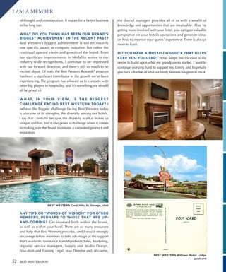 52 BEST WESTERN WAY
I AM A MEMBER
of thought and consideration. It makes for a better business
in the long run.
WHAT DO YOU THINK HAS BEEN OUR BRAND’S
BIGGEST ACHIEVEMENT IN THE RECENT PAST?
Best Western’s biggest achievement is not necessarily
one specific award or company initiative, but rather the
continual upward vision and growth of the brand. From
our significant improvements in Medallia scores to our
industry-wide recognitions, I continue to be impressed
with our forward direction, and there’s still so much to be
excited about. Of note, the Best Western Rewards®
program
has been a significant contributor to the growth we’ve been
experiencing. The program has allowed us to compete with
other big players in hospitality, and it’s something we should
all be proud of.
W H AT, I N YO U R V I E W, I S T H E B I G G E ST
CHALLENGE FACING BEST WESTERN TODAY? I
believe the biggest challenge facing Best Western today
is also one of its strengths, the diversity among our hotels.
I say that carefully because the diversity is what makes us
unique and fun, but it also poses a challenge when it comes
to making sure the brand maintains a consistent product and
reputation.
ANY TIPS OR “WORDS OF WISDOM” FOR OTHER
MEMBERS, PERHAPS TO THOSE THAT ARE UP-
AND-COMING? Get involved both within the brand,
as well as within your hotel. There are so many resources
and help that Best Western provides, and I would strongly
encourage fellow members to take advantage of the support
that’s available. Assistance from Worldwide Sales, Marketing,
regional service managers, Supply and Studio Design,
Education and Training, Legal, your Director and, of course,
the district managers provides all of us with a wealth of
knowledge and opportunities that are invaluable. Also, by
getting more involved with your hotel, you can gain valuable
perspective on your hotel’s operations and generate ideas
on how to improve your guests’ experience. There is always
more to learn.
DO YOU HAVE A MOTTO OR QUOTE THAT HELPS
KEEP YOU FOCUSED? What keeps me focused is my
desire to build upon what my grandparents started. I want to
continue working hard to support my family and hopefully
give back a fraction of what our family business has given to me.|
BEST WESTERN Coral Hills, St. George, Utah
BEST WESTERN Wittwer Motor Lodge
postcard
 