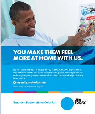 YOU MAKE THEM FEEL
MORE AT HOME WITH US.
Smarter. Faster. More Colorful.
It’s no surprise that 74% of guests say that USA TODAY makes them
feel at home.* With our local, national and global coverage, you’re
able to give your guests the news from their backyards right to their
front doors.
amenity.usatoday.com
*Source: Today’s Connected Traveler Study 2014
 
