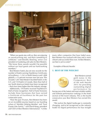 06 BEST WESTERN WAY
COVER STORY
“When our guests stay with us, they are enjoying
an award-winning stay, and that’s something to
celebrate,” said Dorothy Dowling, senior vice
president of marketing and sales for Best Western.
“We know these awards wouldn’t be possible
without our loyal guests and our hard-working
members.”
Best Western hotels also set new records for the
number of hotels earning TripAdvisor Certificates
of Excellence – 1,161 in North America and 1,808
globally, a 13 percent increase over last year. This
includes 1,051 Best Western-branded hotels in the
U.S. and 110 hotels in Canada. More than half of
our North American hotels have been recognized
– that’s four times higher than the industry average.
Additionally, 378 hotels received TripAdvisor’s
Hall of Fame recognition. Hall of Fame honorees
include those businesses that have earned
a Certificate of Excellence for the past five
consecutive years.
“Over the past 70 years, Best Western has been
on an incredible journey based on our founding
values of ‘Member Helping Member’ and ‘Treat
Guests Like Family,’” said David Kong, president
and CEO of Best Western International. “Unlike
many other companies that have faded away,
Best Western has evolved with time and is more
vibrant and successful than ever. At Best Western,
our best is yet to come!”
Examples of Recent Awards:
1. BEST OF THE WEB 2015
Best Western earned
gold status in the
C o m p u wa r e B e s t
of the web Awards
2015 for providing
outstanding digital
p e r f o r m a n c e b y
having one of the fastest and most reliable mobile
and website performance rankings in the hotel
section of the travel industry. This is the fourth
consecutive year Best Western has earned this
award.
“We realize the digital landscape is constantly
changing, and to be recognized as the industry
leader for digital performance for four straight
BEST WESTERN PREMIER Freeport Inn  Suites, Calgary, AB
 
