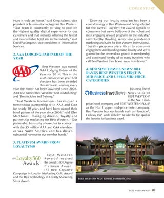 BEST WESTERN WAY 07
COVER STORY
years is truly an honor,” said Greg Adams, vice
president of business technology for Best Western.
“Our team is constantly striving to provide
the highest quality digital experience for our
customers and that includes offering the fastest
and most reliable hotel site in the industry,” said
David Velasquez, vice president of Information
Services.
2. AAA LODGING PARTNER OF THE
YEAR
Best Western was named
AAA Lodging Partner of the
Year for 2014. This is the
sixth consecutive year Best
Western has been awarded
this accolade, winning every
year the honor has been awarded since 2008.
AAA also named Best Western “Best in Marketing”
and “Best in Sales and Training.”
“Best Western International has enjoyed a
tremendous partnership with AAA and CAA
for nearly 10 years and have been named their
hotel partner of the year since 2008,” said Glen
MacDonell, managing director, loyalty and
partnership marketing for Best Western. “Our
partnership has really allowed us to connect
with the 55 million AAA and CAA members
across North America and has driven
substantial revenue to our member hotels.”
3. PLATINUM AWARD FROM
LOYALTY360
B e s t W e s t e r n
Rewards®
received
the overall 360-Degree
P l a t i n u m Awa r d ,
the Best Creative
Campaign in Loyalty Marketing Gold Award
and the Best Technology in Loyalty Marketing
Silver Award.
“Growing our loyalty program has been a
central strategy at Best Western and being selected
for the overall Loyalty360 award signals to
consumers that we’ve built one of the richest and
most engaging reward programs in the industry,”
said Dorothy Dowling, senior vice president of
marketing and sales for Best Western International.
“Loyalty programs are critical to consumer
engagement and building brand loyalty and we’re
grateful for the tremendous growth in membership
and continued loyalty of so many travelers who
call Best Western their home away from home.”
4. BUSINESS TRAVEL NEWS’ 2014
RANKS BEST WESTERN FIRST IN
MID-PRICE AND UPPER MID-PRICE
CATEGORIES
Business Travel
News selected
BEST WESTERN®
as the No. 1 mid-
price hotel company and BEST WESTERN PLUS®
as the No. 1 upper mid-price hotel company.
Best Western beat out brands such as Hampton®
,
Holiday Inn®
and Fairfield®
to take the top spot as
the favorite for business travel.
BEST WESTERN PLUS Sundial, Scottsdale, Ariz.
 