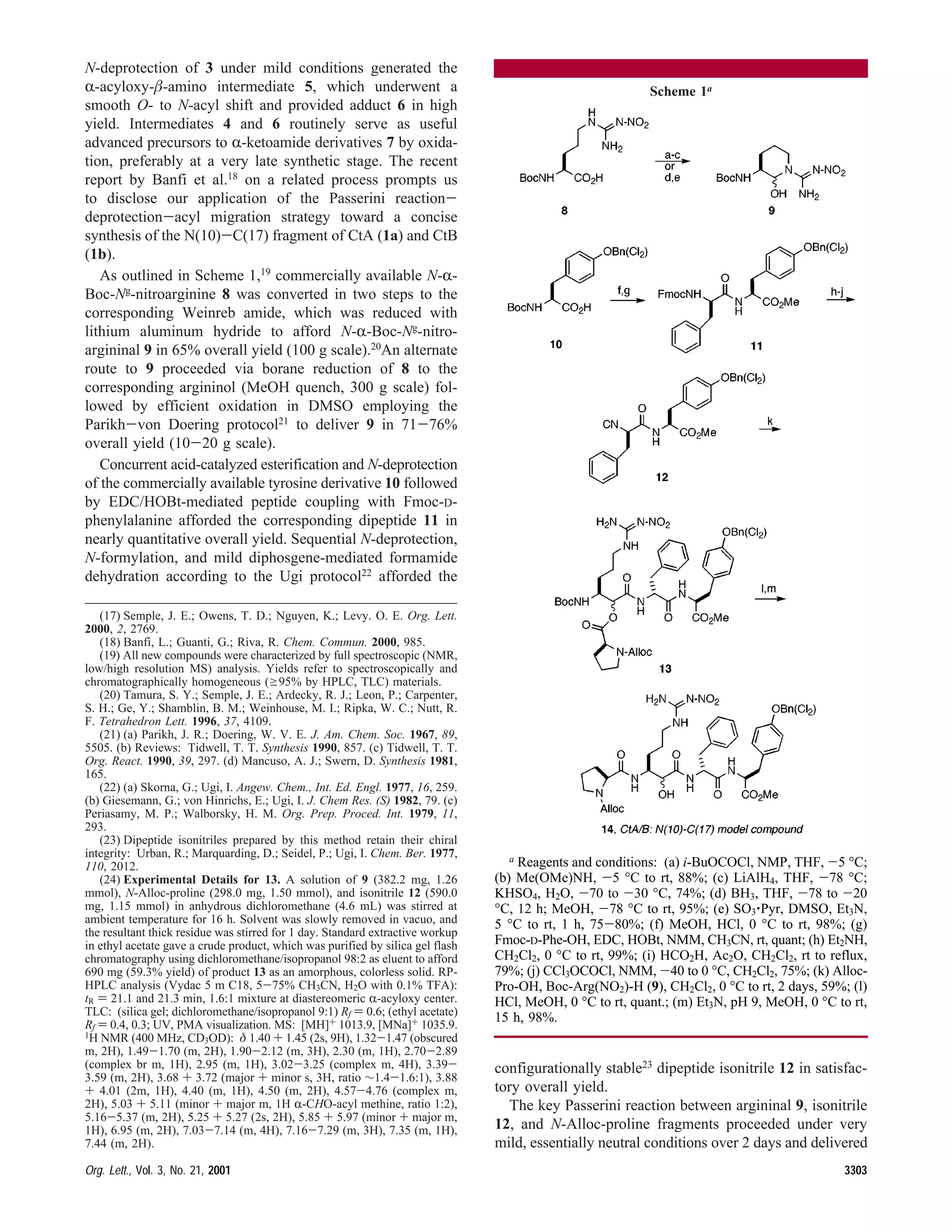N-deprotection of 3 under mild conditions generated the
R-acyloxy-β-amino intermediate 5, which underwent a
smooth O- to N-acyl shift and provided adduct 6 in high
yield. Intermediates 4 and 6 routinely serve as useful
advanced precursors to R-ketoamide derivatives 7 by oxida-
tion, preferably at a very late synthetic stage. The recent
report by Banfi et al.18 on a related process prompts us
to disclose our application of the Passerini reaction-
deprotection-acyl migration strategy toward a concise
synthesis of the N(10)-C(17) fragment of CtA (1a) and CtB
(1b).
As outlined in Scheme 1,19
commercially available N-R-
Boc-Ng
-nitroarginine 8 was converted in two steps to the
corresponding Weinreb amide, which was reduced with
lithium aluminum hydride to afford N-R-Boc-Ng
-nitro-
argininal 9 in 65% overall yield (100 g scale).20
An alternate
route to 9 proceeded via borane reduction of 8 to the
corresponding argininol (MeOH quench, 300 g scale) fol-
lowed by efficient oxidation in DMSO employing the
Parikh-von Doering protocol21
to deliver 9 in 71-76%
overall yield (10-20 g scale).
Concurrent acid-catalyzed esterification and N-deprotection
of the commercially available tyrosine derivative 10 followed
by EDC/HOBt-mediated peptide coupling with Fmoc-D-
phenylalanine afforded the corresponding dipeptide 11 in
nearly quantitative overall yield. Sequential N-deprotection,
N-formylation, and mild diphosgene-mediated formamide
dehydration according to the Ugi protocol22 afforded the
configurationally stable23
dipeptide isonitrile 12 in satisfac-
tory overall yield.
The key Passerini reaction between argininal 9, isonitrile
12, and N-Alloc-proline fragments proceeded under very
mild, essentially neutral conditions over 2 days and delivered
(17) Semple, J. E.; Owens, T. D.; Nguyen, K.; Levy. O. E. Org. Lett.
2000, 2, 2769.
(18) Banfi, L.; Guanti, G.; Riva, R. Chem. Commun. 2000, 985.
(19) All new compounds were characterized by full spectroscopic (NMR,
low/high resolution MS) analysis. Yields refer to spectroscopically and
chromatographically homogeneous (g95% by HPLC, TLC) materials.
(20) Tamura, S. Y.; Semple, J. E.; Ardecky, R. J.; Leon, P.; Carpenter,
S. H.; Ge, Y.; Shamblin, B. M.; Weinhouse, M. I.; Ripka, W. C.; Nutt, R.
F. Tetrahedron Lett. 1996, 37, 4109.
(21) (a) Parikh, J. R.; Doering, W. V. E. J. Am. Chem. Soc. 1967, 89,
5505. (b) Reviews: Tidwell, T. T. Synthesis 1990, 857. (c) Tidwell, T. T.
Org. React. 1990, 39, 297. (d) Mancuso, A. J.; Swern, D. Synthesis 1981,
165.
(22) (a) Skorna, G.; Ugi, I. Angew. Chem., Int. Ed. Engl. 1977, 16, 259.
(b) Giesemann, G.; von Hinrichs, E.; Ugi, I. J. Chem Res. (S) 1982, 79. (c)
Periasamy, M. P.; Walborsky, H. M. Org. Prep. Proced. Int. 1979, 11,
293.
(23) Dipeptide isonitriles prepared by this method retain their chiral
integrity: Urban, R.; Marquarding, D.; Seidel, P.; Ugi, I. Chem. Ber. 1977,
110, 2012.
(24) Experimental Details for 13. A solution of 9 (382.2 mg, 1.26
mmol), N-Alloc-proline (298.0 mg, 1.50 mmol), and isonitrile 12 (590.0
mg, 1.15 mmol) in anhydrous dichloromethane (4.6 mL) was stirred at
ambient temperature for 16 h. Solvent was slowly removed in vacuo, and
the resultant thick residue was stirred for 1 day. Standard extractive workup
in ethyl acetate gave a crude product, which was purified by silica gel flash
chromatography using dichloromethane/isopropanol 98:2 as eluent to afford
690 mg (59.3% yield) of product 13 as an amorphous, colorless solid. RP-
HPLC analysis (Vydac 5 m C18, 5-75% CH3CN, H2O with 0.1% TFA):
tR ) 21.1 and 21.3 min, 1.6:1 mixture at diastereomeric R-acyloxy center.
TLC: (silica gel; dichloromethane/isopropanol 9:1) Rf ) 0.6; (ethyl acetate)
Rf ) 0.4, 0.3; UV, PMA visualization. MS: [MH]+ 1013.9, [MNa]+ 1035.9.
1H NMR (400 MHz, CD3OD): δ 1.40 + 1.45 (2s, 9H), 1.32-1.47 (obscured
m, 2H), 1.49-1.70 (m, 2H), 1.90-2.12 (m, 3H), 2.30 (m, 1H), 2.70-2.89
(complex br m, 1H), 2.95 (m, 1H), 3.02-3.25 (complex m, 4H), 3.39-
3.59 (m, 2H), 3.68 + 3.72 (major + minor s, 3H, ratio ∼1.4-1.6:1), 3.88
+ 4.01 (2m, 1H), 4.40 (m, 1H), 4.50 (m, 2H), 4.57-4.76 (complex m,
2H), 5.03 + 5.11 (minor + major m, 1H R-CHO-acyl methine, ratio 1:2),
5.16-5.37 (m, 2H), 5.25 + 5.27 (2s, 2H), 5.85 + 5.97 (minor + major m,
1H), 6.95 (m, 2H), 7.03-7.14 (m, 4H), 7.16-7.29 (m, 3H), 7.35 (m, 1H),
7.44 (m, 2H).
Scheme 1a
a Reagents and conditions: (a) i-BuOCOCl, NMP, THF, -5 °C;
(b) Me(OMe)NH, -5 °C to rt, 88%; (c) LiAlH4, THF, -78 °C;
KHSO4, H2O, -70 to -30 °C, 74%; (d) BH3, THF, -78 to -20
°C, 12 h; MeOH, -78 °C to rt, 95%; (e) SO3‚Pyr, DMSO, Et3N,
5 °C to rt, 1 h, 75-80%; (f) MeOH, HCl, 0 °C to rt, 98%; (g)
Fmoc-D-Phe-OH, EDC, HOBt, NMM, CH3CN, rt, quant; (h) Et2NH,
CH2Cl2, 0 °C to rt, 99%; (i) HCO2H, Ac2O, CH2Cl2, rt to reflux,
79%; (j) CCl3OCOCl, NMM, -40 to 0 °C, CH2Cl2, 75%; (k) Alloc-
Pro-OH, Boc-Arg(NO2)-H (9), CH2Cl2, 0 °C to rt, 2 days, 59%; (l)
HCl, MeOH, 0 °C to rt, quant.; (m) Et3N, pH 9, MeOH, 0 °C to rt,
15 h, 98%.
Org. Lett., Vol. 3, No. 21, 2001 3303
 