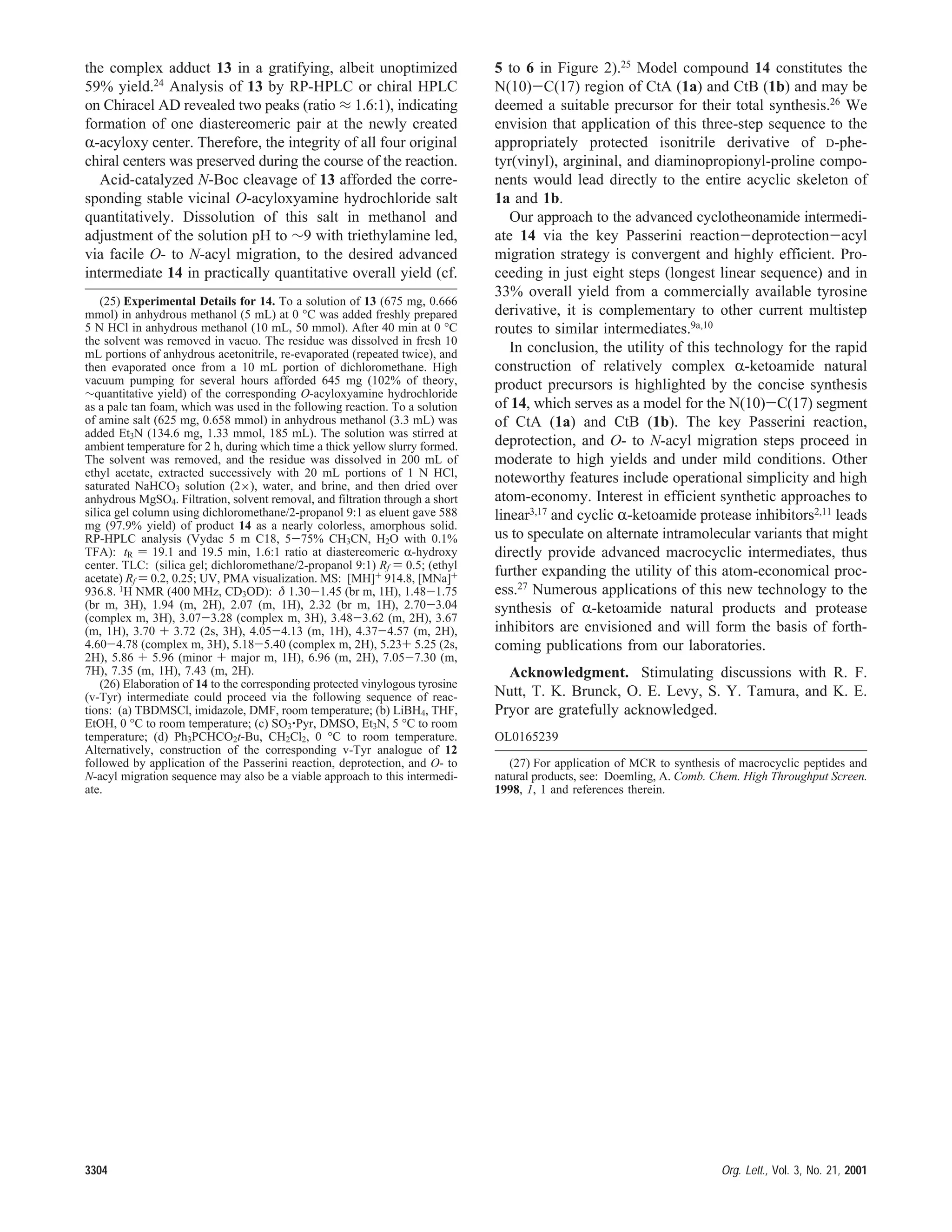 the complex adduct 13 in a gratifying, albeit unoptimized
59% yield.24 Analysis of 13 by RP-HPLC or chiral HPLC
on Chiracel AD revealed two peaks (ratio ≈ 1.6:1), indicating
formation of one diastereomeric pair at the newly created
R-acyloxy center. Therefore, the integrity of all four original
chiral centers was preserved during the course of the reaction.
Acid-catalyzed N-Boc cleavage of 13 afforded the corre-
sponding stable vicinal O-acyloxyamine hydrochloride salt
quantitatively. Dissolution of this salt in methanol and
adjustment of the solution pH to ∼9 with triethylamine led,
via facile O- to N-acyl migration, to the desired advanced
intermediate 14 in practically quantitative overall yield (cf.
5 to 6 in Figure 2).25
Model compound 14 constitutes the
N(10)-C(17) region of CtA (1a) and CtB (1b) and may be
deemed a suitable precursor for their total synthesis.26 We
envision that application of this three-step sequence to the
appropriately protected isonitrile derivative of D-phe-
tyr(vinyl), argininal, and diaminopropionyl-proline compo-
nents would lead directly to the entire acyclic skeleton of
1a and 1b.
Our approach to the advanced cyclotheonamide intermedi-
ate 14 via the key Passerini reaction-deprotection-acyl
migration strategy is convergent and highly efficient. Pro-
ceeding in just eight steps (longest linear sequence) and in
33% overall yield from a commercially available tyrosine
derivative, it is complementary to other current multistep
routes to similar intermediates.9a,10
In conclusion, the utility of this technology for the rapid
construction of relatively complex R-ketoamide natural
product precursors is highlighted by the concise synthesis
of 14, which serves as a model for the N(10)-C(17) segment
of CtA (1a) and CtB (1b). The key Passerini reaction,
deprotection, and O- to N-acyl migration steps proceed in
moderate to high yields and under mild conditions. Other
noteworthy features include operational simplicity and high
atom-economy. Interest in efficient synthetic approaches to
linear3,17
and cyclic R-ketoamide protease inhibitors2,11
leads
us to speculate on alternate intramolecular variants that might
directly provide advanced macrocyclic intermediates, thus
further expanding the utility of this atom-economical proc-
ess.27
Numerous applications of this new technology to the
synthesis of R-ketoamide natural products and protease
inhibitors are envisioned and will form the basis of forth-
coming publications from our laboratories.
Acknowledgment. Stimulating discussions with R. F.
Nutt, T. K. Brunck, O. E. Levy, S. Y. Tamura, and K. E.
Pryor are gratefully acknowledged.
OL0165239
(25) Experimental Details for 14. To a solution of 13 (675 mg, 0.666
mmol) in anhydrous methanol (5 mL) at 0 °C was added freshly prepared
5 N HCl in anhydrous methanol (10 mL, 50 mmol). After 40 min at 0 °C
the solvent was removed in vacuo. The residue was dissolved in fresh 10
mL portions of anhydrous acetonitrile, re-evaporated (repeated twice), and
then evaporated once from a 10 mL portion of dichloromethane. High
vacuum pumping for several hours afforded 645 mg (102% of theory,
∼quantitative yield) of the corresponding O-acyloxyamine hydrochloride
as a pale tan foam, which was used in the following reaction. To a solution
of amine salt (625 mg, 0.658 mmol) in anhydrous methanol (3.3 mL) was
added Et3N (134.6 mg, 1.33 mmol, 185 mL). The solution was stirred at
ambient temperature for 2 h, during which time a thick yellow slurry formed.
The solvent was removed, and the residue was dissolved in 200 mL of
ethyl acetate, extracted successively with 20 mL portions of 1 N HCl,
saturated NaHCO3 solution (2×), water, and brine, and then dried over
anhydrous MgSO4. Filtration, solvent removal, and filtration through a short
silica gel column using dichloromethane/2-propanol 9:1 as eluent gave 588
mg (97.9% yield) of product 14 as a nearly colorless, amorphous solid.
RP-HPLC analysis (Vydac 5 m C18, 5-75% CH3CN, H2O with 0.1%
TFA): tR ) 19.1 and 19.5 min, 1.6:1 ratio at diastereomeric R-hydroxy
center. TLC: (silica gel; dichloromethane/2-propanol 9:1) Rf ) 0.5; (ethyl
acetate) Rf ) 0.2, 0.25; UV, PMA visualization. MS: [MH]+ 914.8, [MNa]+
936.8. 1H NMR (400 MHz, CD3OD): δ 1.30-1.45 (br m, 1H), 1.48-1.75
(br m, 3H), 1.94 (m, 2H), 2.07 (m, 1H), 2.32 (br m, 1H), 2.70-3.04
(complex m, 3H), 3.07-3.28 (complex m, 3H), 3.48-3.62 (m, 2H), 3.67
(m, 1H), 3.70 + 3.72 (2s, 3H), 4.05-4.13 (m, 1H), 4.37-4.57 (m, 2H),
4.60-4.78 (complex m, 3H), 5.18-5.40 (complex m, 2H), 5.23+ 5.25 (2s,
2H), 5.86 + 5.96 (minor + major m, 1H), 6.96 (m, 2H), 7.05-7.30 (m,
7H), 7.35 (m, 1H), 7.43 (m, 2H).
(26) Elaboration of 14 to the corresponding protected vinylogous tyrosine
(v-Tyr) intermediate could proceed via the following sequence of reac-
tions: (a) TBDMSCl, imidazole, DMF, room temperature; (b) LiBH4, THF,
EtOH, 0 °C to room temperature; (c) SO3‚Pyr, DMSO, Et3N, 5 °C to room
temperature; (d) Ph3PCHCO2t-Bu, CH2Cl2, 0 °C to room temperature.
Alternatively, construction of the corresponding v-Tyr analogue of 12
followed by application of the Passerini reaction, deprotection, and O- to
N-acyl migration sequence may also be a viable approach to this intermedi-
ate.
(27) For application of MCR to synthesis of macrocyclic peptides and
natural products, see: Doemling, A. Comb. Chem. High Throughput Screen.
1998, 1, 1 and references therein.
3304 Org. Lett., Vol. 3, No. 21, 2001
 
