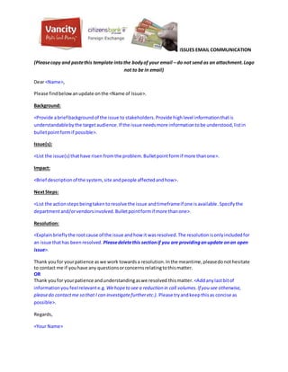 ISSUES EMAIL COMMUNICATION
(Pleasecopy and pastethis template intothe bodyof your email – do not send as an attachment.Logo
not to be in email)
Dear <Name>,
Please findbelowanupdate onthe <Name of Issue>.
Background:
<Provide abrief backgroundof the issue to stakeholders.Provide highlevel informationthatis
understandablebythe targetaudience.If the issue needsmore informationtobe understood,listin
bulletpointformif possible>.
Issue(s):
<List the issue(s) thathave risen fromthe problem.Bulletpointformif more thanone>.
Impact:
<Brief descriptionof the system,site andpeople affectedandhow>.
NextSteps:
<List the actionsteps beingtakentoresolve the issue andtimeframeif one isavailable.Specifythe
departmentand/orvendorsinvolved.Bulletpointformif more thanone>.
Resolution:
<Explainbrieflythe rootcause of the issue andhow it wasresolved.The resolutionisonlyincludedfor
an issue thathas beenresolved. Pleasedeletethis sectionif you are providinganupdate onan open
issue>.
Thank youfor yourpatience aswe work towardsa resolution.Inthe meantime,pleasedonothesitate
to contact me if youhave any questionsorconcernsrelatingtothismatter.
OR
Thank youfor yourpatience andunderstandingaswe resolved thismatter. <Addanylastbitof
informationyou feelrelevante.g. Wehopeto see a reduction in call volumes.If you see otherwise,
pleasedo contactme so that I can investigatefurtheretc.). Please tryandkeepthisas concise as
possible>.
Regards,
<Your Name>
 
