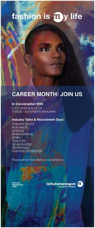 CAREER MONTH: JOIN US
In Conversation With
LUCY CHOI & ELLE UK
VOGUE • ALEXANDRA SHULMAN
Industry Talks & Recruitment Days
FASHION SCOUT
ROKSANDA
VERSACE
RAINBOWWAVE
WGSN
TRACE PR
GQ MAGAZINE
SELFRIDGES
FASHION CROSSOVER
fashion is y life
ISTITUTO
MARANGONI
.COM
Please ask for more details or see Symplicity
rollup • careermonth.indd 4 10/01/17 16:42
 