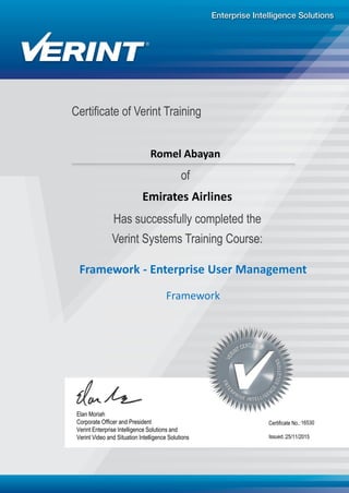 Certificate of Verint Training
Has successfully completed the
Verint Systems Training Course:
Framework - Enterprise User Management
16530
25/11/2015
Elan Moriah
Corporate Officer and President
Verint Enterprise Intelligence Solutions and
Verint Video and Situation Intelligence Solutions Issued.:
Certificate No.:
of
Romel Abayan
Emirates Airlines
Framework
 