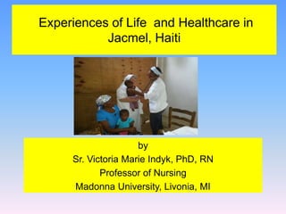 Experiences of Life and Healthcare in
Jacmel, Haiti
by
Sr. Victoria Marie Indyk, PhD, RN
Professor of Nursing
Madonna University, Livonia, MI
 
