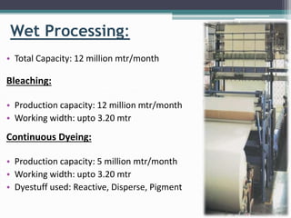 Wet Processing:
• Total Capacity: 12 million mtr/month
Bleaching:
• Production capacity: 12 million mtr/month
• Working width: upto 3.20 mtr
Continuous Dyeing:
• Production capacity: 5 million mtr/month
• Working width: upto 3.20 mtr
• Dyestuff used: Reactive, Disperse, Pigment
 