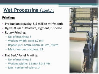 Wet Processing (cont.):
Printing:
• Production capacity: 5.5 million mtr/month
• Dyestuff used: Reactive, Pigment, Disperse
• Rotary Printing:
▫ No. of machines: 4
▫ Working Width: upto 3.2 mtr
▫ Repeat size: 32cm, 64cm, 81 cm, 92cm
▫ Max. number of colors: 21
• Flat Bed / Panel Printing:
▫ No. of machines: 2
▫ Working widths: 1.8 mtr & 3.2 mtr
▫ Max. number of colors: 14
 