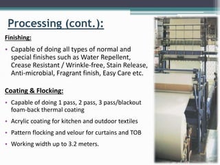 Processing (cont.):
Finishing:
• Capable of doing all types of normal and
special finishes such as Water Repellent,
Crease Resistant / Wrinkle-free, Stain Release,
Anti-microbial, Fragrant finish, Easy Care etc.
Coating & Flocking:
• Capable of doing 1 pass, 2 pass, 3 pass/blackout
foam-back thermal coating
• Acrylic coating for kitchen and outdoor textiles
• Pattern flocking and velour for curtains and TOB
• Working width up to 3.2 meters.
 