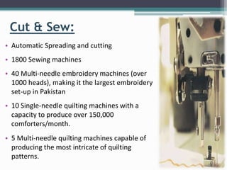 Cut & Sew:
• Automatic Spreading and cutting
• 1800 Sewing machines
• 40 Multi-needle embroidery machines (over
1000 heads), making it the largest embroidery
set-up in Pakistan
• 10 Single-needle quilting machines with a
capacity to produce over 150,000
comforters/month.
• 5 Multi-needle quilting machines capable of
producing the most intricate of quilting
patterns.
 