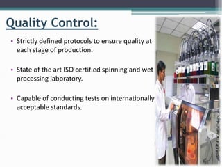 Quality Control:
• Strictly defined protocols to ensure quality at
each stage of production.
• State of the art ISO certified spinning and wet
processing laboratory.
• Capable of conducting tests on internationally
acceptable standards.
 