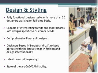 Design & Styling
• Fully functional design studio with more than 20
designers working on full-time basis.
• Capable of interpreting trends and moot boards
into designs specific to customer needs.
• Comprehensive library of designs
• Designers based in Europe and USA to keep
abreast with the latest trends in fashion and
design internationally.
• Latest Laser Jet engraving.
• State of the art CAD/CAM facility.
 