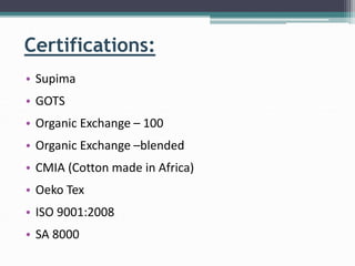 Certifications:
• Supima
• GOTS
• Organic Exchange – 100
• Organic Exchange –blended
• CMIA (Cotton made in Africa)
• Oeko Tex
• ISO 9001:2008
• SA 8000
 