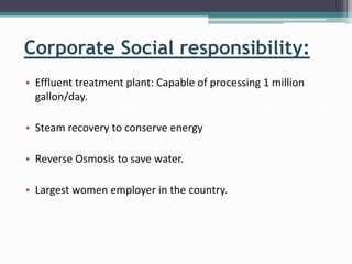 Corporate Social responsibility:
• Effluent treatment plant: Capable of processing 1 million
gallon/day.
• Steam recovery to conserve energy
• Reverse Osmosis to save water.
• Largest women employer in the country.
 