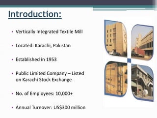 Introduction:
• Vertically Integrated Textile Mill
• Located: Karachi, Pakistan
• Established in 1953
• Public Limited Company – Listed
on Karachi Stock Exchange
• No. of Employees: 10,000+
• Annual Turnover: US$300 million
 