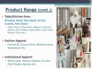 Product Range (cont.):
• Table/Kitchen linen
(Printed, Solid, Yarn-dyed, Acrylic
Coated, Anti-Stain)
▫ Table covers, Placemats, Napkins, Runners,
Aprons, Pot Holders, Oven Mitts, Chair Pads,
Kitchen Tiers etc.)
• Fashion Apparel
▫ Formal & Casual shirts, Bottom wear,
Sleepwear etc.
• Institutional Apparel
▫ Work wear, Patient Gowns, Scrubs,
Chef Coats, Aprons etc.
 