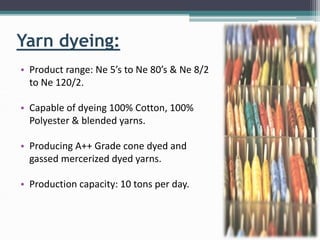 Yarn dyeing:
• Product range: Ne 5’s to Ne 80’s & Ne 8/2
to Ne 120/2.
• Capable of dyeing 100% Cotton, 100%
Polyester & blended yarns.
• Producing A++ Grade cone dyed and
gassed mercerized dyed yarns.
• Production capacity: 10 tons per day.
 