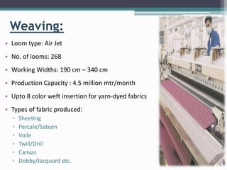 Weaving:
• Loom type: Air Jet
• No. of looms: 268
• Working Widths: 190 cm – 340 cm
• Production Capacity : 4.5 million mtr/month
• Upto 8 color weft insertion for yarn-dyed fabrics
• Types of fabric produced:
▫ Sheeting
▫ Percale/Sateen
▫ Voile
▫ Twill/Drill
▫ Canvas
▫ Dobby/Jacquard etc.
 