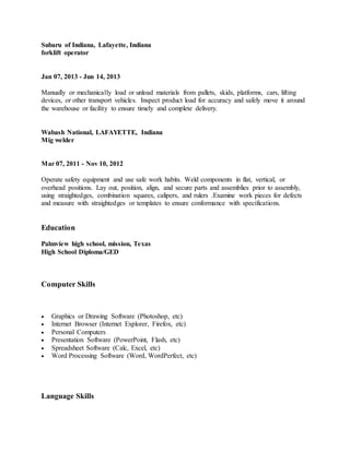 Subaru of Indiana, Lafayette, Indiana
forklift operator
Jan 07, 2013 - Jun 14, 2013
Manually or mechanically load or unload materials from pallets, skids, platforms, cars, lifting
devices, or other transport vehicles. Inspect product load for accuracy and safely move it around
the warehouse or facility to ensure timely and complete delivery.
Wabash National, LAFAYETTE, Indiana
Mig welder
Mar 07, 2011 - Nov 10, 2012
Operate safety equipment and use safe work habits. Weld components in flat, vertical, or
overhead positions. Lay out, position, align, and secure parts and assemblies prior to assembly,
using straightedges, combination squares, calipers, and rulers .Examine work pieces for defects
and measure with straightedges or templates to ensure conformance with specifications.
Education
Palmview high school, mission, Texas
High School Diploma/GED
Computer Skills
 Graphics or Drawing Software (Photoshop, etc)
 Internet Browser (Internet Explorer, Firefox, etc)
 Personal Computers
 Presentation Software (PowerPoint, Flash, etc)
 Spreadsheet Software (Calc, Excel, etc)
 Word Processing Software (Word, WordPerfect, etc)
Language Skills
 