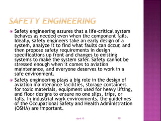  Safety engineering assures that a life-critical system
behaves as needed even when the component fails.
Ideally, safety engineers take an early design of a
system, analyze it to find what faults can occur, and
then propose safety requirements in design
specifications up front and changes to existing
systems to make the system safer. Safety cannot be
stressed enough when it comes to aviation
maintenance, and everyone deserves to work in a
safe environment.
 Safety engineering plays a big role in the design of
aviation maintenance facilities, storage containers
for toxic materials, equipment used for heavy lifting,
and floor designs to ensure no one slips, trips, or
falls. In industrial work environments, the guidelines
of the Occupational Safety and Health Administration
(OSHA) are important.
April-15 10
 
