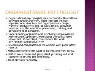  Organizational psychologists are concerned with relations
between people and work. Their interests include
organizational structure and organizational change,
workers’ productivity and job satisfaction, consumer
behavior, and the selection, placement, training, and
development of personnel.
 Understanding organizational psychology helps aviation
maintenance supervisors learn about the points listed
below that, if exercised, can enhance the work
environment and productivity.
• Rewards and compensations for workers with good safety
records.
• Motivated workers that want to do well and work safely.
• Unified work teams and groups that get along and work
together to get the job done right.
• Treat all workers equally.
April-15 12
 