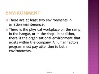  There are at least two environments in
aviation maintenance.
 There is the physical workplace on the ramp,
in the hangar, or in the shop. In addition,
there is the organizational environment that
exists within the company. A human factors
program must pay attention to both
environments.
April-15 18
 
